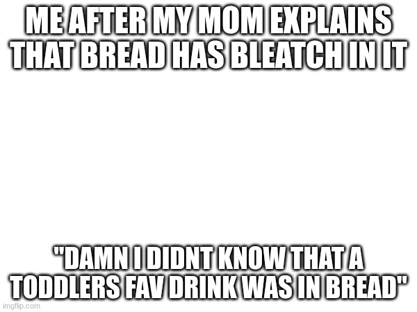I legit said this exept for the "damn" I just said dand (if I cuss then my mom will decapitate me and torcher me) | ME AFTER MY MOM EXPLAINS THAT BREAD HAS BLEATCH IN IT; "DAMN I DIDNT KNOW THAT A TODDLERS FAV DRINK WAS IN BREAD" | image tagged in khjgfv,nhg,yfh,vb,nhgf,ghj | made w/ Imgflip meme maker