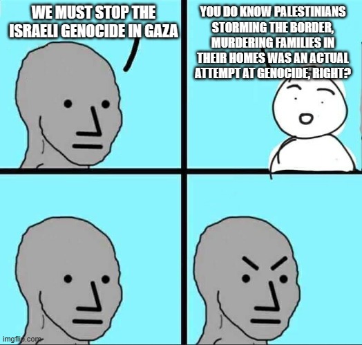 But I want to protest anyway | WE MUST STOP THE ISRAELI GENOCIDE IN GAZA; YOU DO KNOW PALESTINIANS STORMING THE BORDER, MURDERING FAMILIES IN THEIR HOMES WAS AN ACTUAL ATTEMPT AT GENOCIDE, RIGHT? | image tagged in npc meme,democrazies,stand with israel,screw the palestinians,payback is not genocide,islamic terrorism | made w/ Imgflip meme maker