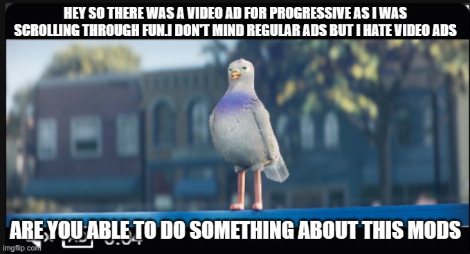 please | HEY SO THERE WAS A VIDEO AD FOR PROGRESSIVE AS I WAS SCROLLING THROUGH FUN.I DON'T MIND REGULAR ADS BUT I HATE VIDEO ADS; ARE YOU ABLE TO DO SOMETHING ABOUT THIS MODS | image tagged in ads,progressive | made w/ Imgflip meme maker
