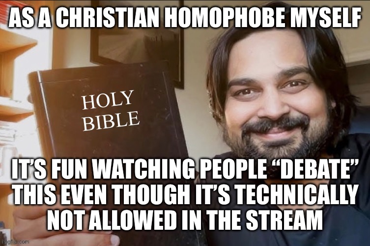 Of all the places to talk about this you picked MS_Memer_Group | AS A CHRISTIAN HOMOPHOBE MYSELF; IT’S FUN WATCHING PEOPLE “DEBATE”
THIS EVEN THOUGH IT’S TECHNICALLY
NOT ALLOWED IN THE STREAM | image tagged in holy bible | made w/ Imgflip meme maker