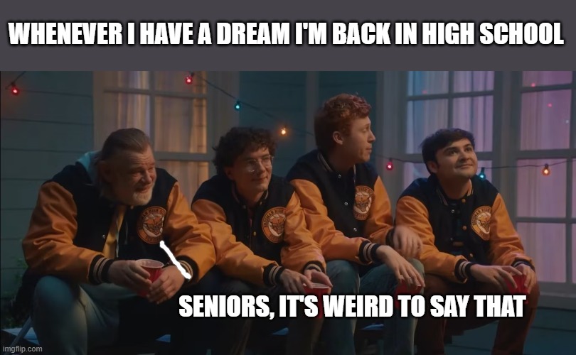 Dreaming of the old days | WHENEVER I HAVE A DREAM I'M BACK IN HIGH SCHOOL; SENIORS, IT'S WEIRD TO SAY THAT | image tagged in high school | made w/ Imgflip meme maker