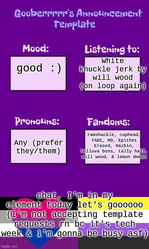 Gooberrrrr's Announcement template | White knuckle jerk by will wood (on loop again); good :); ramshackle, cuphead, TADC, MD, Epithet Erased, Hazbin, helluva boss, tally hall, will wood, & lemon demon; Any (prefer they/them); chat, I'm in my element today let's goooooo
(I'm not accepting template requests rn bc it's tech week & i'm gonna be busy asf) | image tagged in gooberrrrr's announcement template | made w/ Imgflip meme maker