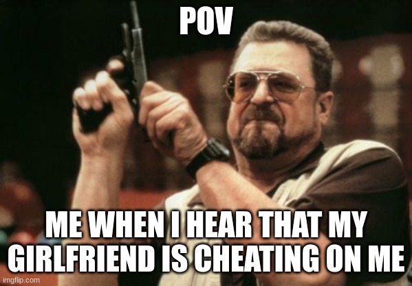 Cheater | POV; ME WHEN I HEAR THAT MY GIRLFRIEND IS CHEATING ON ME | image tagged in memes,am i the only one around here,cheating,girlfriend,funny,ex | made w/ Imgflip meme maker
