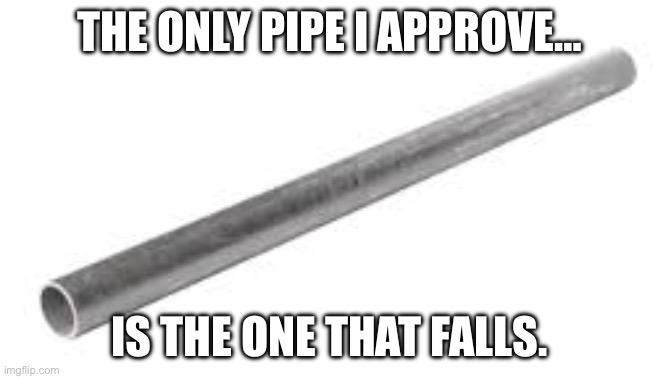Metal pipe falling image | THE ONLY PIPE I APPROVE… IS THE ONE THAT FALLS. | image tagged in metal pipe falling image | made w/ Imgflip meme maker