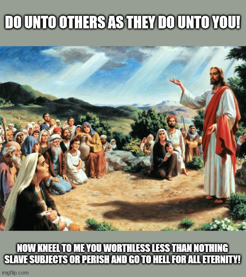 jesus said | DO UNTO OTHERS AS THEY DO UNTO YOU! NOW KNEEL TO ME YOU WORTHLESS LESS THAN NOTHING SLAVE SUBJECTS OR PERISH AND GO TO HELL FOR ALL ETERNITY! | image tagged in jesus said | made w/ Imgflip meme maker