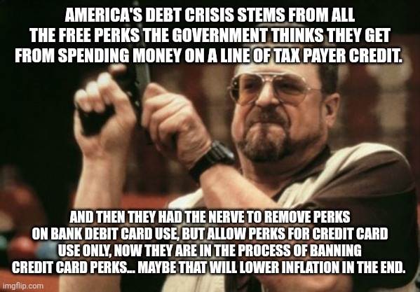 Am I The Only One Around Here | AMERICA'S DEBT CRISIS STEMS FROM ALL THE FREE PERKS THE GOVERNMENT THINKS THEY GET FROM SPENDING MONEY ON A LINE OF TAX PAYER CREDIT. AND THEN THEY HAD THE NERVE TO REMOVE PERKS ON BANK DEBIT CARD USE, BUT ALLOW PERKS FOR CREDIT CARD USE ONLY, NOW THEY ARE IN THE PROCESS OF BANNING CREDIT CARD PERKS... MAYBE THAT WILL LOWER INFLATION IN THE END. | image tagged in memes,am i the only one around here | made w/ Imgflip meme maker
