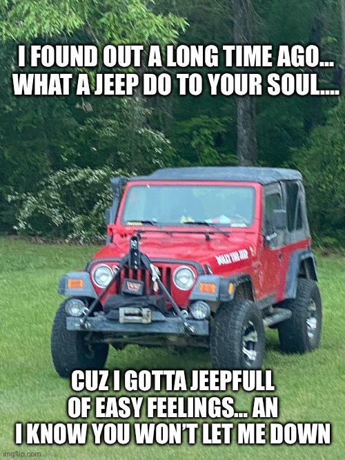 Jeep Vibes | I FOUND OUT A LONG TIME AGO… WHAT A JEEP DO TO YOUR SOUL…. CUZ I GOTTA JEEPFULL OF EASY FEELINGS… AN I KNOW YOU WON’T LET ME DOWN | image tagged in jeep,jeeperscreekers | made w/ Imgflip meme maker