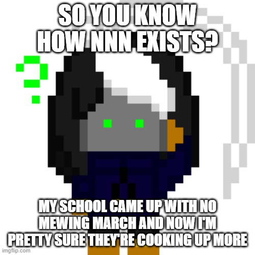 crying rn | SO YOU KNOW HOW NNN EXISTS? MY SCHOOL CAME UP WITH NO MEWING MARCH AND NOW I'M PRETTY SURE THEY'RE COOKING UP MORE | image tagged in cosmoconfused png | made w/ Imgflip meme maker