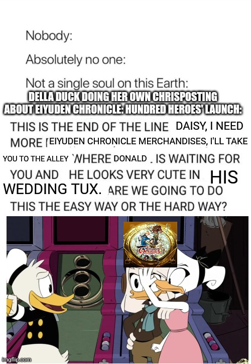 Nobody:, Absolutely no one: | DELLA DUCK DOING HER OWN CHRISPOSTING ABOUT EIYUDEN CHRONICLE: HUNDRED HEROES' LAUNCH:; DAISY, I NEED; EIYUDEN CHRONICLE MERCHANDISES, I'LL TAKE; DONALD; YOU TO THE ALLEY; HIS; WEDDING TUX. | image tagged in nobody absolutely no one,ducktales,eiyuden chronicle | made w/ Imgflip meme maker