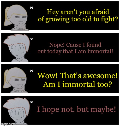 4 undertale textboxes | Hey aren't you afraid of growing too old to fight? Nope! Cause I found out today that I am immortal! Wow! That's awesome! Am I immortal too? I hope not. but maybe! | image tagged in 4 undertale textboxes | made w/ Imgflip meme maker