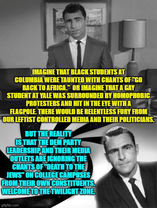 How that for 'context', eh? | IMAGINE THAT BLACK STUDENTS AT COLUMBIA WERE TAUNTED WITH CHANTS OF "GO BACK TO AFRICA."  OR IMAGINE THAT A GAY STUDENT AT YALE WAS SURROUNDED BY HOMOPHOBIC PROTESTERS AND HIT IN THE EYE WITH A FLAGPOLE. THERE WOULD BE RELENTLESS FURY FROM OUR LEFTIST CONTROLLED MEDIA AND THEIR POLITICIANS. BUT THE REALITY IS THAT THE DEM PARTY LEADERSHIP AND THEIR MEDIA OUTLETS ARE IGNORING THE CHANTS OF "DEATH TO THE JEWS" ON COLLEGE CAMPUSES FROM THEIR OWN CONSTITUENTS. WELCOME TO THE TWILIGHT ZONE. | image tagged in rod serling imagine if you will | made w/ Imgflip meme maker