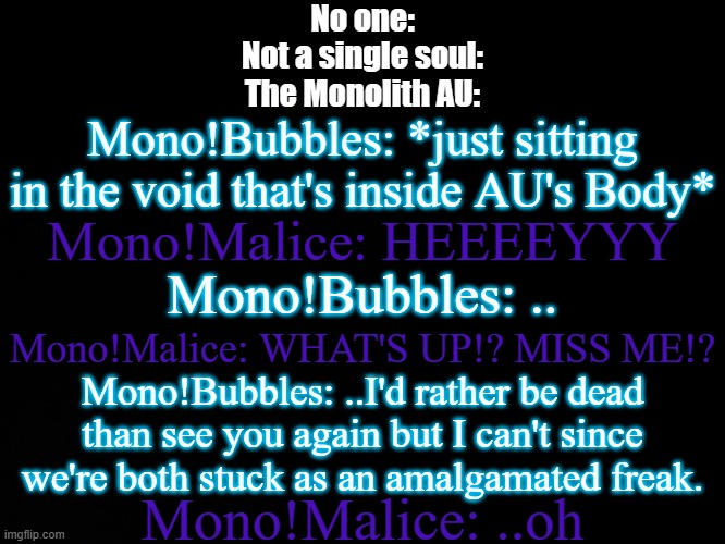 I haven't spoken of the Monolith AU in a long-ish time | No one:
Not a single soul:
The Monolith AU:; Mono!Bubbles: *just sitting in the void that's inside AU's Body*; Mono!Malice: HEEEEYYY; Mono!Bubbles: .. Mono!Malice: WHAT'S UP!? MISS ME!? Mono!Bubbles: ..I'd rather be dead than see you again but I can't since we're both stuck as an amalgamated freak. Mono!Malice: ..oh | image tagged in blck | made w/ Imgflip meme maker