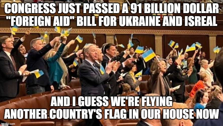 The country isn't dying, it's already dead. I guess the 30 million+ illegal invaders aren't a big deal. | CONGRESS JUST PASSED A 91 BILLION DOLLAR "FOREIGN AID" BILL FOR UKRAINE AND ISREAL; AND I GUESS WE'RE FLYING ANOTHER COUNTRY'S FLAG IN OUR HOUSE NOW | image tagged in ukraine,united states,congress | made w/ Imgflip meme maker