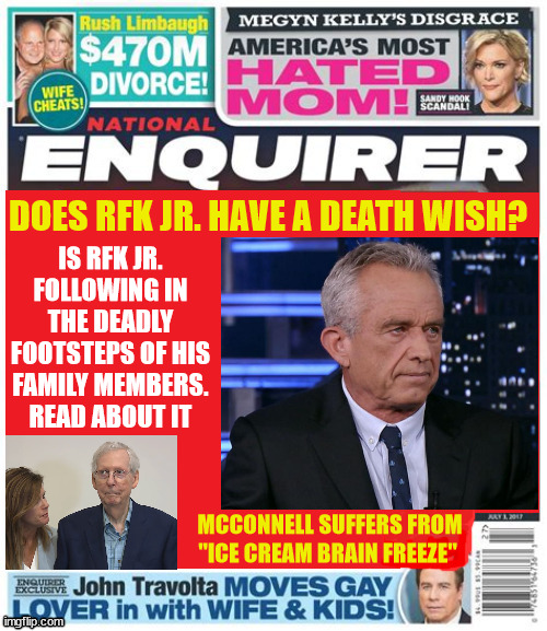 RFK Jr. Death wish? | IS RFK JR. FOLLOWING IN THE DEADLY FOOTSTEPS OF HIS FAMILY MEMBERS. READ ABOUT IT; DOES RFK JR. HAVE A DEATH WISH? MCCONNELL SUFFERS FROM "ICE CREAM BRAIN FREEZE" | image tagged in kennedy,dead kennedys,national enquirer,brain dead,history repeats,rfk jr | made w/ Imgflip meme maker
