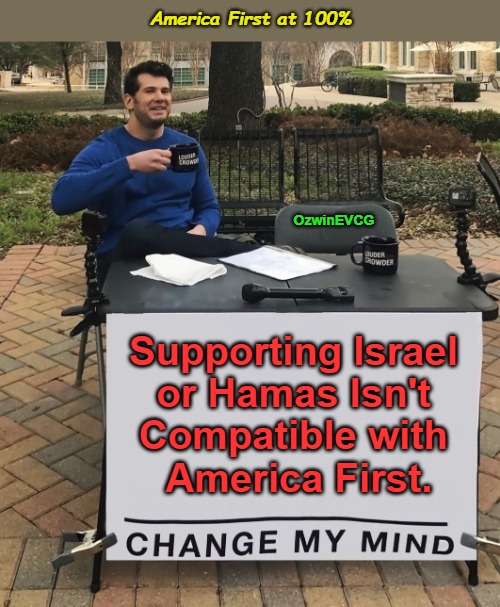 America First at 100% | America First at 100%; OzwinEVCG; Supporting Israel 

or Hamas Isn't 

Compatible with 

America First. | image tagged in change my mind,hamas,israel,war,foreign policy,america first | made w/ Imgflip meme maker