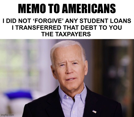 Why is this so hard to understand? | MEMO TO AMERICANS; I DID NOT ‘FORGIVE’ ANY STUDENT LOANS 
I TRANSFERRED THAT DEBT TO YOU
THE TAXPAYERS | image tagged in joe biden 2020 | made w/ Imgflip meme maker