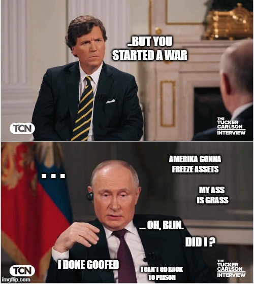 It was at this moment that he knew... | ..BUT YOU STARTED A WAR; . . . AMERIKA GONNA FREEZE ASSETS; MY ASS
 IS GRASS; ... OH, BLIN. DID I ? I DONE GOOFED; I CAN'T GO BACK
TO PRISON | image tagged in tucker interviews putin | made w/ Imgflip meme maker