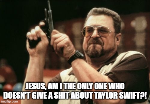 Only Me with Taylor Swift | JESUS, AM I THE ONLY ONE WHO DOESN'T GIVE A SHIT ABOUT TAYLOR SWIFT?! | image tagged in memes,am i the only one around here,taylor swift | made w/ Imgflip meme maker