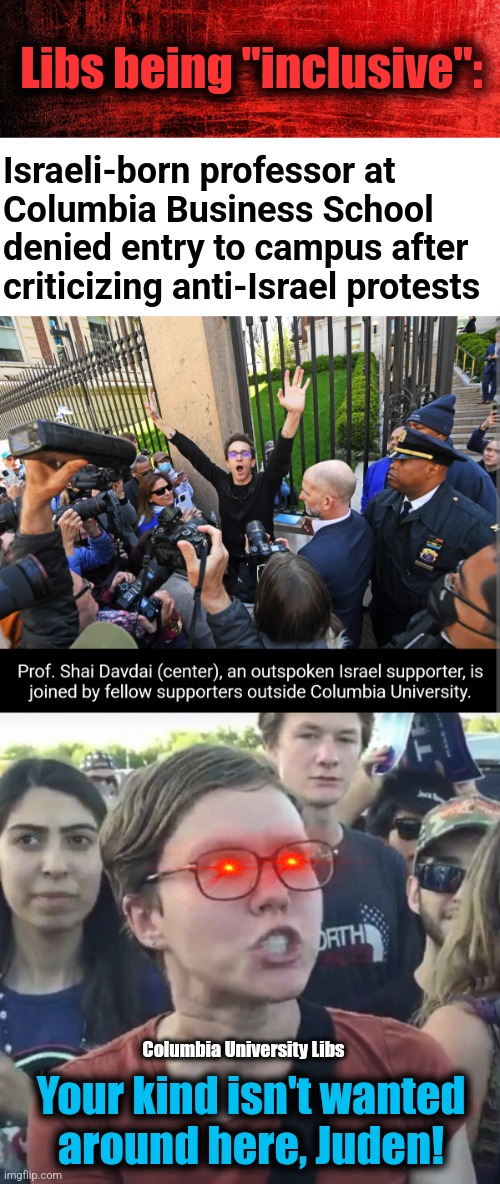 Libs being "inclusive" | Libs being "inclusive":; Israeli-born professor at
Columbia Business School
denied entry to campus after
criticizing anti-Israel protests; Columbia University Libs; Your kind isn't wanted
around here, Juden! | image tagged in triggered feminist,memes,columbia university,democrats,antisemitism,jews | made w/ Imgflip meme maker