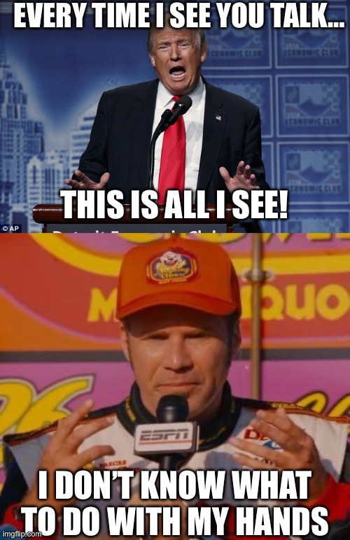 Trumpy Bobby | EVERY TIME I SEE YOU TALK…; THIS IS ALL I SEE! I DON’T KNOW WHAT TO DO WITH MY HANDS | image tagged in trump speaking,ricky bobby hands | made w/ Imgflip meme maker