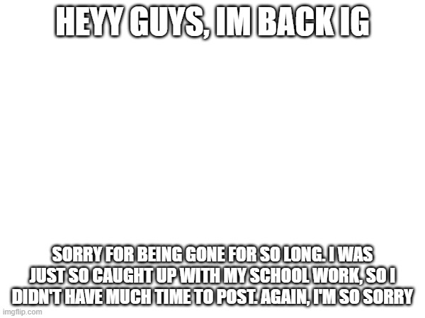 im back... | HEYY GUYS, IM BACK IG; SORRY FOR BEING GONE FOR SO LONG. I WAS JUST SO CAUGHT UP WITH MY SCHOOL WORK, SO I DIDN'T HAVE MUCH TIME TO POST. AGAIN, I'M SO SORRY | made w/ Imgflip meme maker