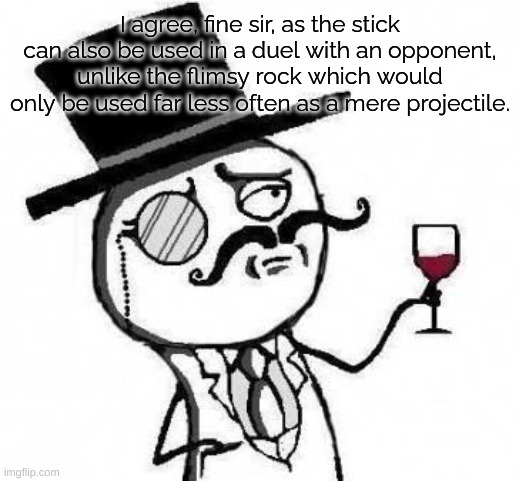 fancy meme | I agree, fine sir, as the stick can also be used in a duel with an opponent, unlike the flimsy rock which would only be used far less often  | image tagged in fancy meme | made w/ Imgflip meme maker