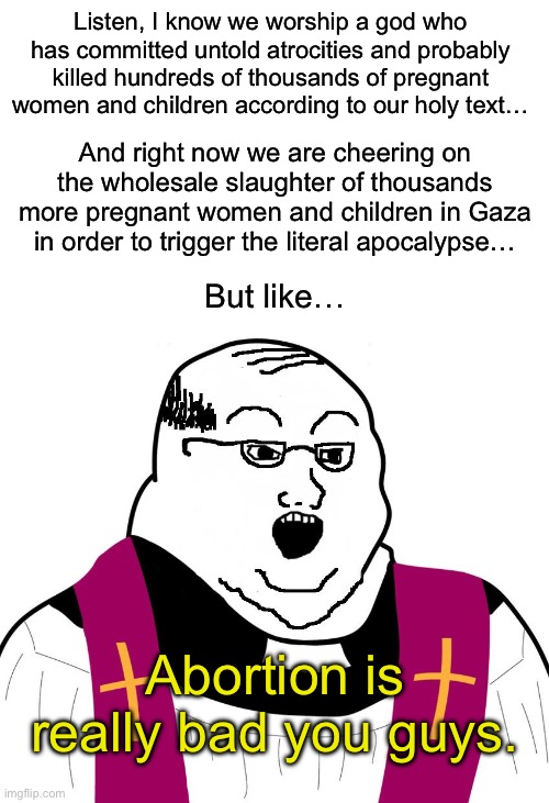 Far right Christians are some of the most anti-life people you will ever meet. | Listen, I know we worship a god who has committed untold atrocities and probably killed hundreds of thousands of pregnant women and children according to our holy text…; And right now we are cheering on the wholesale slaughter of thousands more pregnant women and children in Gaza in order to trigger the literal apocalypse…; But like…; Abortion is really bad you guys. | image tagged in abortion,israel,palestine,roe v wade,republicans,christian values | made w/ Imgflip meme maker