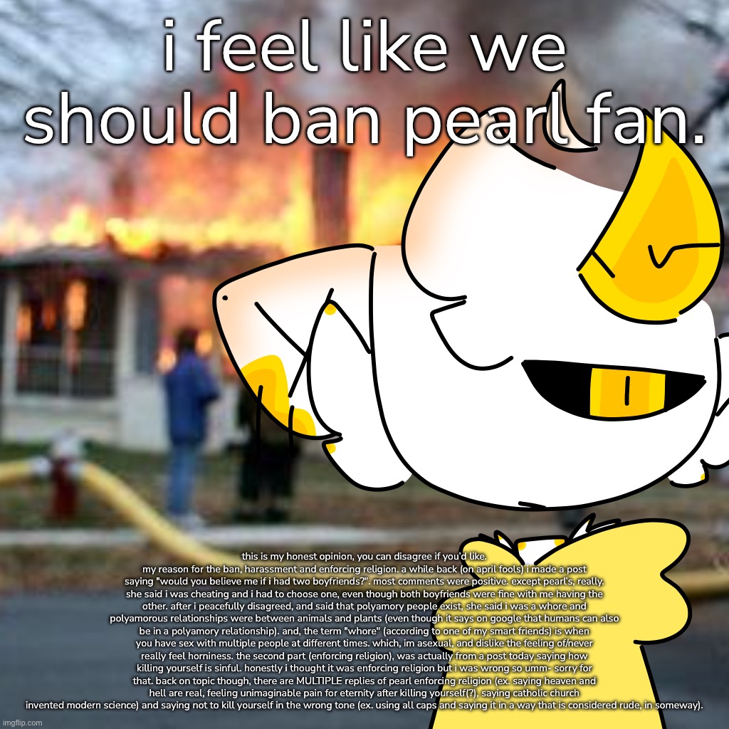 again, this is just my opinion. if you disagree, that’s okay. this is kinda more of a suggestion. | i feel like we should ban pearl fan. this is my honest opinion, you can disagree if you’d like. my reason for the ban, harassment and enforcing religion. a while back (on april fools) i made a post saying "would you believe me if i had two boyfriends?". most comments were positive. except pearl’s, really. she said i was cheating and i had to choose one, even though both boyfriends were fine with me having the other. after i peacefully disagreed, and said that polyamory people exist, she said i was a whore and polyamorous relationships were between animals and plants (even though it says on google that humans can also be in a polyamory relationship). and, the term "whore" (according to one of my smart friends) is when you have sex with multiple people at different times. which, im asexual, and dislike the feeling of/never really feel horniness. the second part (enforcing religion), was actually from a post today saying how killing yourself is sinful. honestly i thought it was enforcing religion but i was wrong so umm- sorry for that. back on topic though, there are MULTIPLE replies of pearl enforcing religion (ex. saying heaven and hell are real, feeling unimaginable pain for eternity after killing yourself(?), saying catholic church invented modern science) and saying not to kill yourself in the wrong tone (ex. using all caps and saying it in a way that is considered rude, in someway). | made w/ Imgflip meme maker