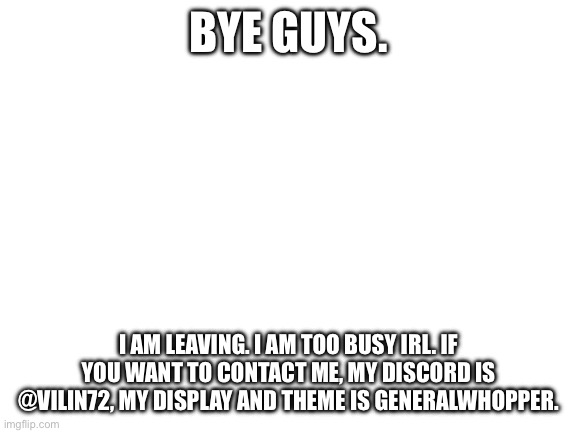 Bye | BYE GUYS. I AM LEAVING. I AM TOO BUSY IRL. IF YOU WANT TO CONTACT ME, MY DISCORD IS @VILIN72, MY DISPLAY AND THEME IS GENERALWHOPPER. | image tagged in blank white template | made w/ Imgflip meme maker