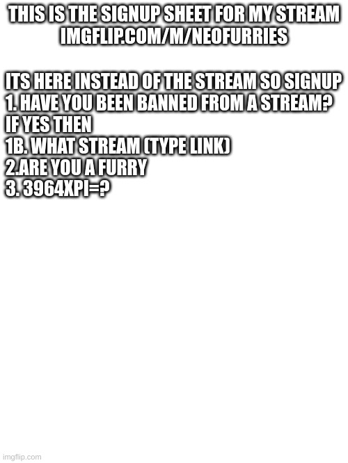 THIS IS THE SIGNUP SHEET FOR MY STREAM
IMGFLIP.COM/M/NEOFURRIES; ITS HERE INSTEAD OF THE STREAM SO SIGNUP


1. HAVE YOU BEEN BANNED FROM A STREAM?

IF YES THEN 

1B. WHAT STREAM (TYPE LINK)

2.ARE YOU A FURRY

3. 3964XPI=? | made w/ Imgflip meme maker