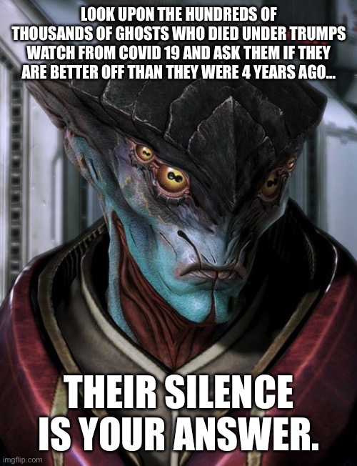 Javiks best line fits so well here. | LOOK UPON THE HUNDREDS OF THOUSANDS OF GHOSTS WHO DIED UNDER TRUMPS WATCH FROM COVID 19 AND ASK THEM IF THEY ARE BETTER OFF THAN THEY WERE 4 YEARS AGO…; THEIR SILENCE IS YOUR ANSWER. | image tagged in unpleased javik,mass effect,covid 19,trump,4 years ago | made w/ Imgflip meme maker