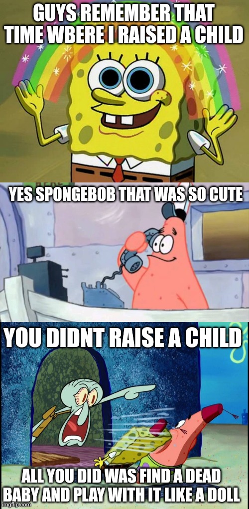 my memes get worse each day | GUYS REMEMBER THAT TIME WBERE I RAISED A CHILD; YES SPONGEBOB THAT WAS SO CUTE; YOU DIDNT RAISE A CHILD; ALL YOU DID WAS FIND A DEAD BABY AND PLAY WITH IT LIKE A DOLL | image tagged in memes,imagination spongebob,patrick star phone,squidward screaming | made w/ Imgflip meme maker