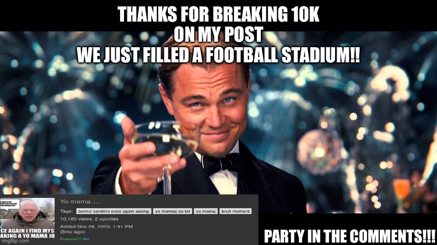 https://imgflip.com/i/87ja67 | THANKS FOR BREAKING 10K
ON MY POST


WE JUST FILLED A FOOTBALL STADIUM!! PARTY IN THE COMMENTS!!! | image tagged in leonardo dicaprio cheers,10k,don't touch me i'm famous,bernie i am once again asking for your support,yo mama joke | made w/ Imgflip meme maker