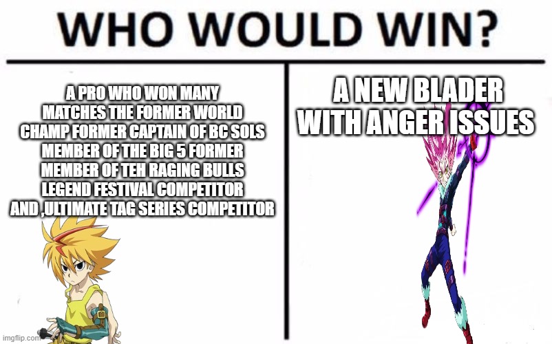 Who Would Win? Meme | A PRO WHO WON MANY MATCHES THE FORMER WORLD CHAMP FORMER CAPTAIN OF BC SOLS MEMBER OF THE BIG 5 FORMER MEMBER OF TEH RAGING BULLS LEGEND FESTIVAL COMPETITOR
AND ,ULTIMATE TAG SERIES COMPETITOR; A NEW BLADER WITH ANGER ISSUES | image tagged in memes,who would win,beyblade | made w/ Imgflip meme maker