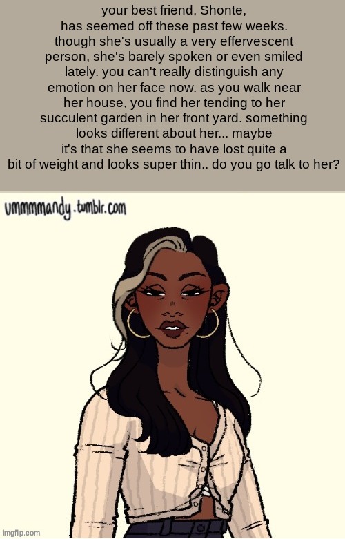 TW: ED, mental instability, depression | your best friend, Shonte, has seemed off these past few weeks. though she's usually a very effervescent person, she's barely spoken or even smiled lately. you can't really distinguish any emotion on her face now. as you walk near her house, you find her tending to her succulent garden in her front yard. something looks different about her... maybe it's that she seems to have lost quite a bit of weight and looks super thin.. do you go talk to her? | made w/ Imgflip meme maker