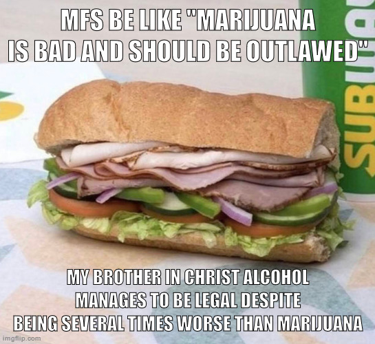 Subway sandwich | MFS BE LIKE "MARIJUANA IS BAD AND SHOULD BE OUTLAWED"; MY BROTHER IN CHRIST ALCOHOL MANAGES TO BE LEGAL DESPITE BEING SEVERAL TIMES WORSE THAN MARIJUANA | image tagged in subway sandwich | made w/ Imgflip meme maker