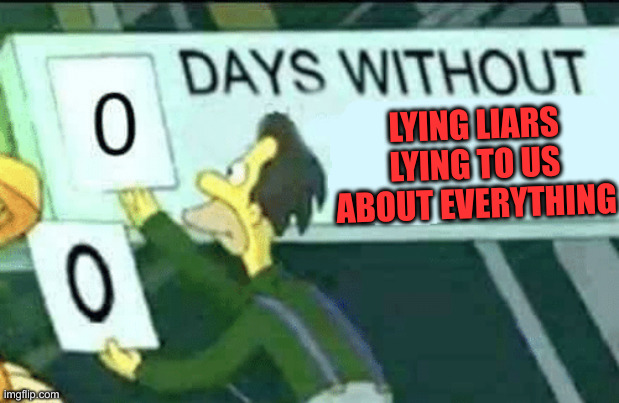 Lying Liars Gonna Lie | LYING LIARS LYING TO US
ABOUT EVERYTHING | image tagged in 0 days without lenny simpsons,funny memes,funny,political meme,politics | made w/ Imgflip meme maker