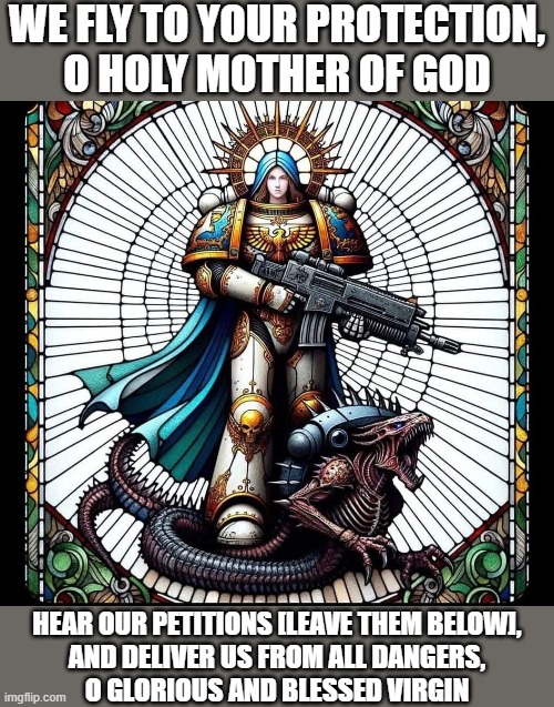 WE FLY TO YOUR PROTECTION,
O HOLY MOTHER OF GOD; HEAR OUR PETITIONS [LEAVE THEM BELOW],
AND DELIVER US FROM ALL DANGERS,
O GLORIOUS AND BLESSED VIRGIN | made w/ Imgflip meme maker