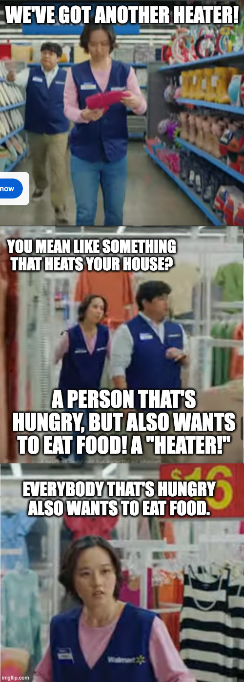 Walmart's cutting-edge AI-generated scripts | WE'VE GOT ANOTHER HEATER! YOU MEAN LIKE SOMETHING THAT HEATS YOUR HOUSE? A PERSON THAT'S HUNGRY, BUT ALSO WANTS TO EAT FOOD! A "HEATER!"; EVERYBODY THAT'S HUNGRY ALSO WANTS TO EAT FOOD. | image tagged in walmart sprinter wtf | made w/ Imgflip meme maker