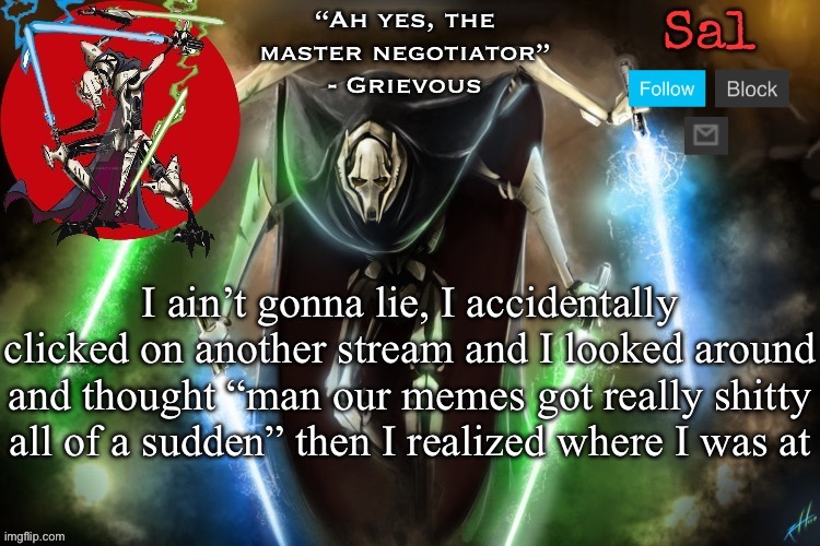 Sal’s Grievous temp | I ain’t gonna lie, I accidentally clicked on another stream and I looked around and thought “man our memes got really shitty all of a sudden” then I realized where I was at | image tagged in sal s grievous temp | made w/ Imgflip meme maker