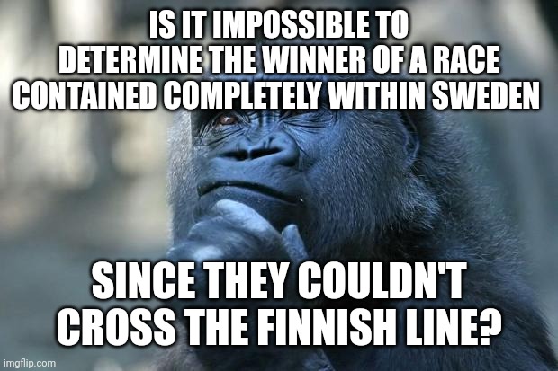 Deep Thoughts | IS IT IMPOSSIBLE TO DETERMINE THE WINNER OF A RACE CONTAINED COMPLETELY WITHIN SWEDEN; SINCE THEY COULDN'T CROSS THE FINNISH LINE? | image tagged in deep thoughts | made w/ Imgflip meme maker