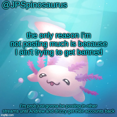 JPSpinosaurus axolotl temp v2 | the only reason I'm not posting much is because I ain't trying to get banned; I'm prob just gonna be posting in other streams until Andrew and drizzy get their accounts back | image tagged in jpspinosaurus axolotl temp v2 | made w/ Imgflip meme maker