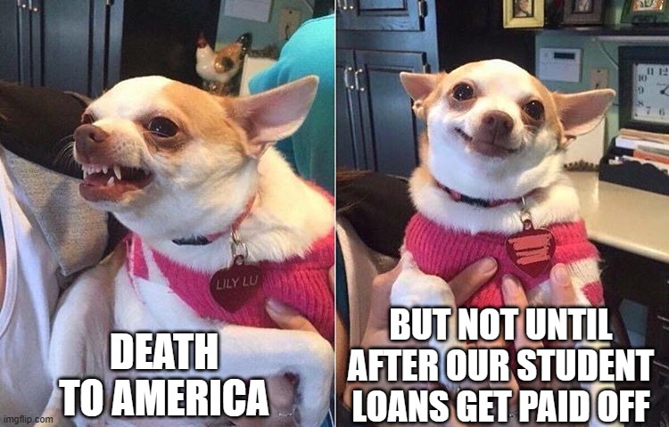 angry dog meme | DEATH TO AMERICA BUT NOT UNTIL AFTER OUR STUDENT LOANS GET PAID OFF | image tagged in angry dog meme | made w/ Imgflip meme maker