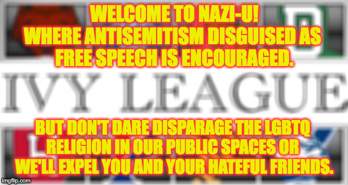 Nazis on college campuses | WELCOME TO NAZI-U!
WHERE ANTISEMITISM DISGUISED AS 
FREE SPEECH IS ENCOURAGED. BUT DON'T DARE DISPARAGE THE LGBTQ 
RELIGION IN OUR PUBLIC SPACES OR 
WE'LL EXPEL YOU AND YOUR HATEFUL FRIENDS. | image tagged in ivy league | made w/ Imgflip meme maker