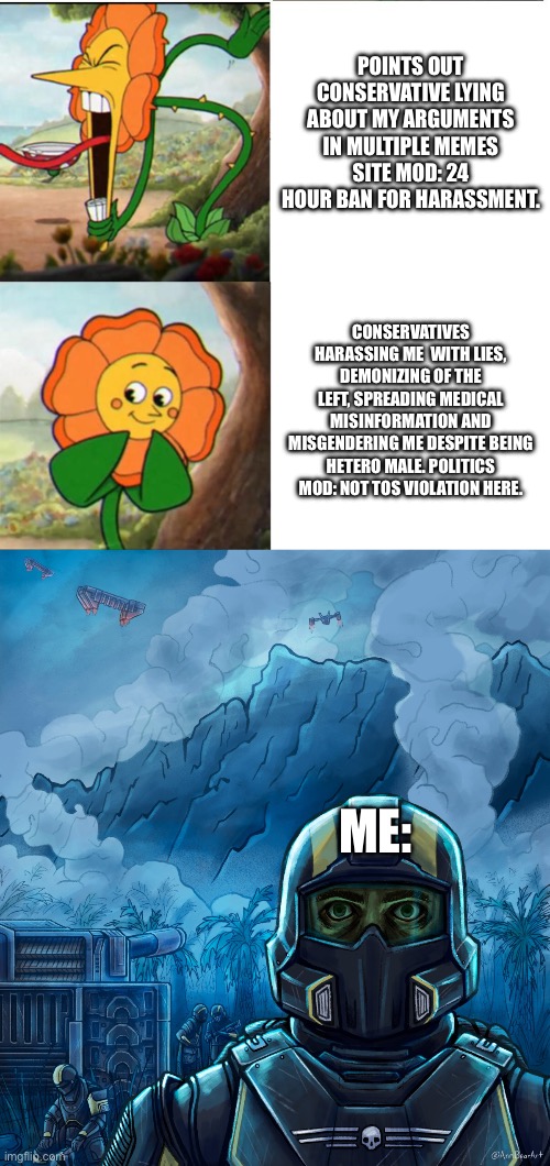Got to be kidding me! | POINTS OUT CONSERVATIVE LYING ABOUT MY ARGUMENTS IN MULTIPLE MEMES SITE MOD: 24 HOUR BAN FOR HARASSMENT. CONSERVATIVES HARASSING ME  WITH LIES, DEMONIZING OF THE LEFT, SPREADING MEDICAL MISINFORMATION AND MISGENDERING ME DESPITE BEING HETERO MALE. POLITICS MOD: NOT TOS VIOLATION HERE. ME: | image tagged in cuphead flower,thousand yard stare helldivers 2 | made w/ Imgflip meme maker