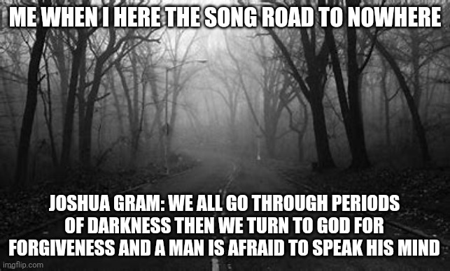 A light in darkness | ME WHEN I HERE THE SONG ROAD TO NOWHERE; JOSHUA GRAM: WE ALL GO THROUGH PERIODS OF DARKNESS THEN WE TURN TO GOD FOR FORGIVENESS AND A MAN IS AFRAID TO SPEAK HIS MIND | image tagged in enlightenment,another random tag i decided to put | made w/ Imgflip meme maker