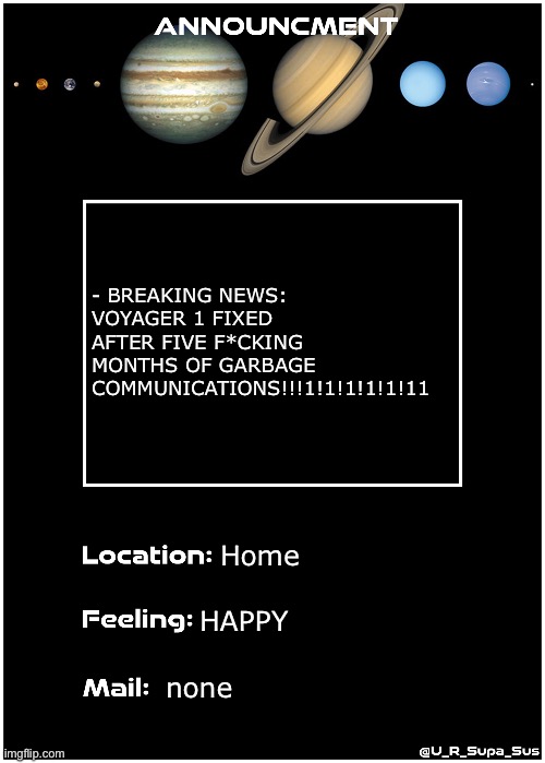 IM SO HAPPY ONE OF MY FAVE PROBES WONT DIE TODAY | - BREAKING NEWS: VOYAGER 1 FIXED AFTER FIVE F*CKING MONTHS OF GARBAGE COMMUNICATIONS!!!1!1!1!1!1!11; Home; HAPPY; none | image tagged in announcmentpage,voyager,finally,fixed | made w/ Imgflip meme maker