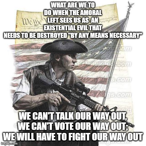 American Patriot | WHAT ARE WE TO DO WHEN THE AMORAL LEFT SEES US AS  AN EXISTENTIAL EVIL THAT NEEDS TO BE DESTROYED "BY ANY MEANS NECESSARY"; WE CAN'T TALK OUR WAY OUT, WE CAN'T VOTE OUR WAY OUT; WE WILL HAVE TO FIGHT OUR WAY OUT | image tagged in american patriot | made w/ Imgflip meme maker