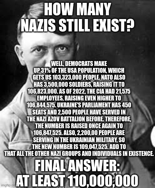 How many Nazis are still in existence? | HOW MANY NAZIS STILL EXIST? WELL, DEMOCRATS MAKE UP 31% OF THE USA POPULATION, WHICH GETS US 103,323,000 PEOPLE. NATO ALSO HAS 3,500,000 SOLDIERS, RAISING IT TO 106,823,000. AS OF 2022, THE CIA HAD 21,575 EMPLOYEES, RAISING EVEN HIGHER TO 106,844,575. UKRAINE'S PARLIAMENT HAS 450 SEATS AND 2,500 PEOPLE HAVE SERVED IN THE NAZI AZOV BATTALION BEFORE. THEREFORE, THE NUMBER IS RAISED ONCE AGAIN TO 106,847,525. ALSO, 2,200,00 PEOPLE ARE SERVING IN THE UKRAINIAN MILITARY, SO THE NEW NUMBER IS 109,047,525. ADD TO THAT ALL THE OTHER NAZI GROUPS AND INDIVIDUALS IN EXISTENCE. FINAL ANSWER: AT LEAST 110,000,000 | image tagged in adolf hitler,nazis | made w/ Imgflip meme maker