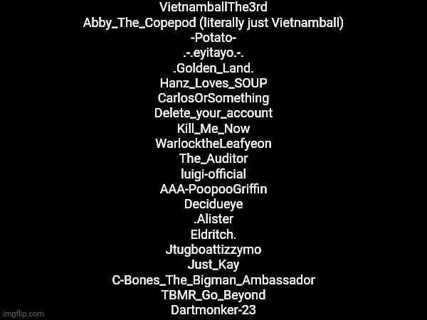 List of Names (Pt. 1) | VietnamballThe3rd
Abby_The_Copepod (literally just Vietnamball)
-Potato-
.-.eyitayo.-.
.Golden_Land.
Hanz_Loves_SOUP
CarlosOrSomething
Delete_your_account
Kill_Me_Now
WarlocktheLeafyeon
The_Auditor
luigi-official
AAA-PoopooGriffin
Decidueye
.Alister
Eldritch.
Jtugboattizzymo
Just_Kay
C-Bones_The_Bigman_Ambassador
TBMR_Go_Beyond
Dartmonker-23 | made w/ Imgflip meme maker